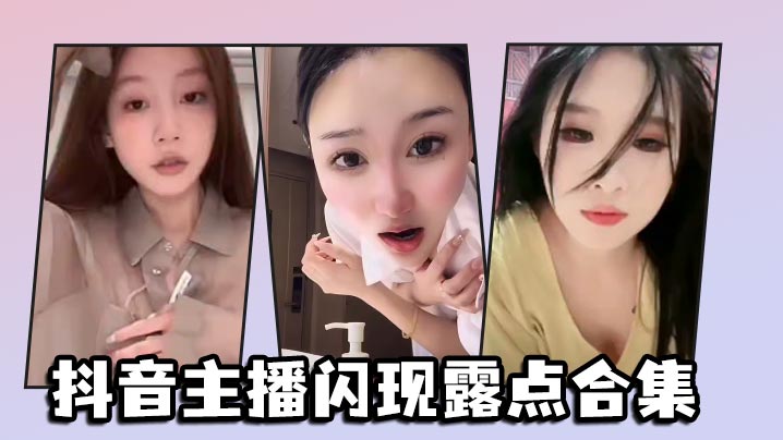 抖音网红主播私密裸露合集：巨乳酥胸走光大放送，骚货淫叫失禁高潮！