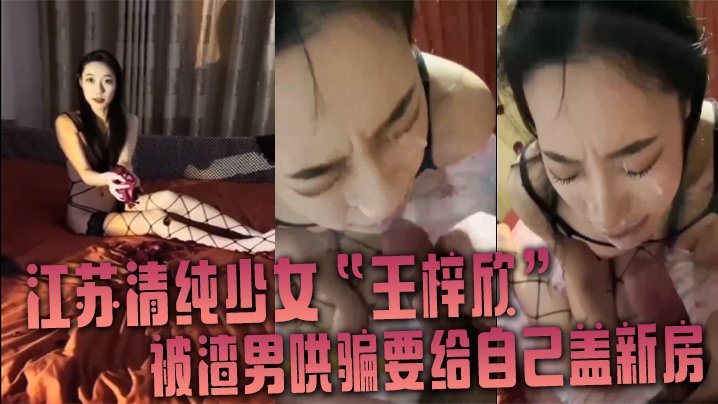 江苏清纯少女王梓欣被骗盖新房，主动跪地求精液洗脸内射
