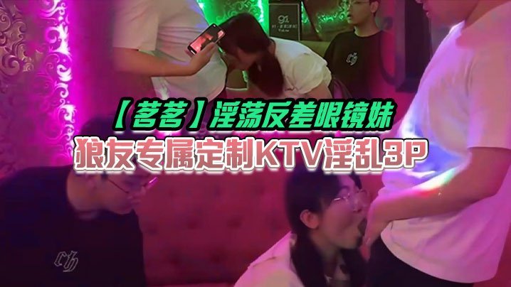 茗茗反差眼镜妹 KTV淫乱3P 边艹边唱 嘴里含着鸡巴