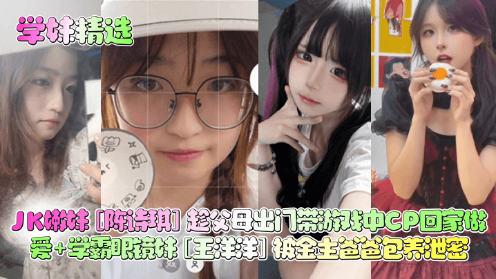 陈诗琪JK嫩妹趁父母出门带CP回家狂干 王洋洋学霸眼镜妹被金主包养内射泄密